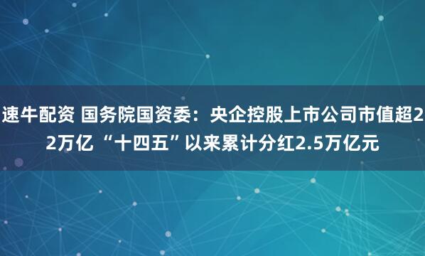 速牛配资 国务院国资委：央企控股上市公司市值超22万亿 “十四五”以来累计分红2.5万亿元