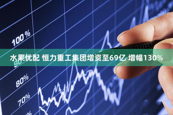 水果优配 恒力重工集团增资至69亿 增幅130%