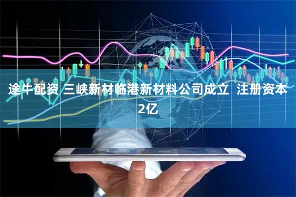 途牛配资 三峡新材临港新材料公司成立  注册资本2亿