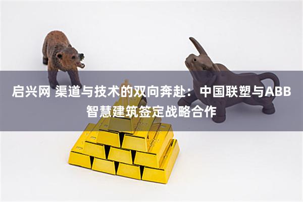 启兴网 渠道与技术的双向奔赴：中国联塑与ABB智慧建筑签定战略合作
