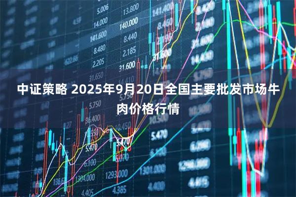 中证策略 2025年9月20日全国主要批发市场牛肉价格行情