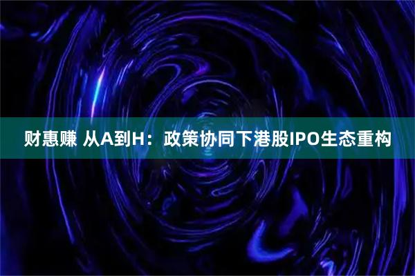 财惠赚 从A到H：政策协同下港股IPO生态重构