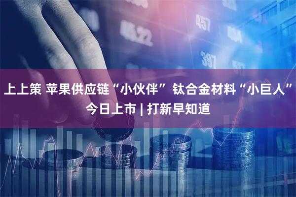 上上策 苹果供应链“小伙伴” 钛合金材料“小巨人”今日上市 | 打新早知道