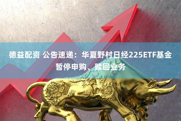 德益配资 公告速递：华夏野村日经225ETF基金暂停申购、赎回业务
