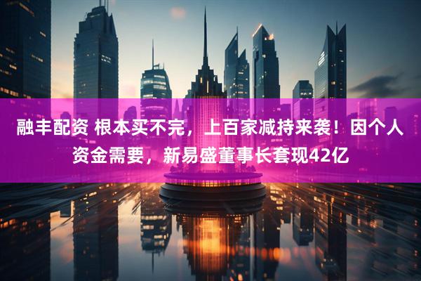 融丰配资 根本买不完，上百家减持来袭！因个人资金需要，新易盛董事长套现42亿