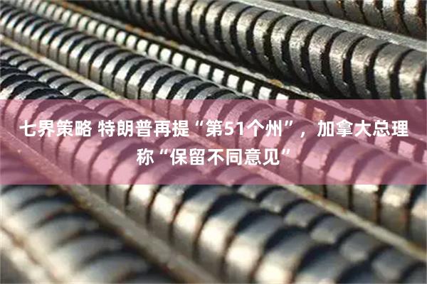 七界策略 特朗普再提“第51个州”，加拿大总理称“保留不同意见”