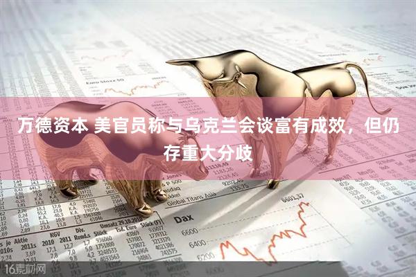 万德资本 美官员称与乌克兰会谈富有成效，但仍存重大分歧