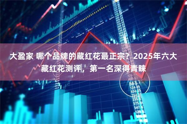 大盈家 哪个品牌的藏红花最正宗？2025年六大藏红花测评，第一名深得青睐