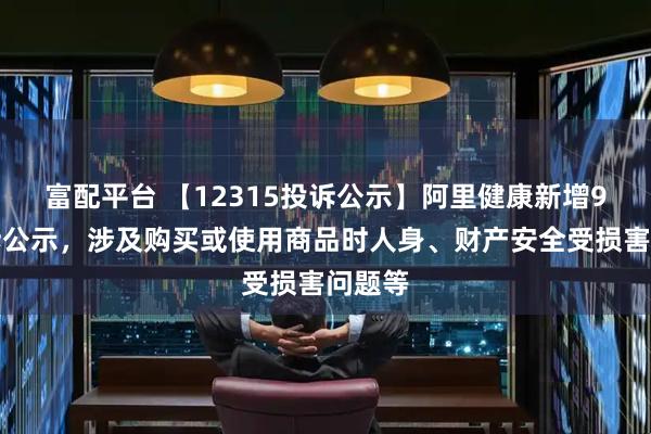 富配平台 【12315投诉公示】阿里健康新增9件投诉公示，涉及购买或使用商品时人身、财产安全受损害问题等
