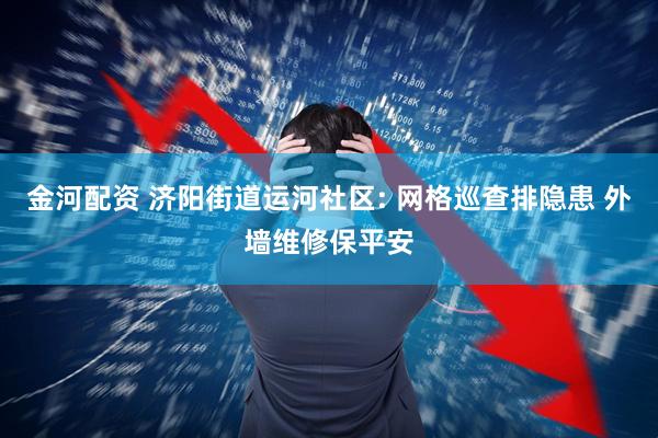 金河配资 济阳街道运河社区: 网格巡查排隐患 外墙维修保平安