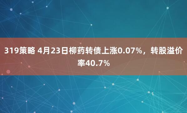 319策略 4月23日柳药转债上涨0.07%，转股溢价率40.7%