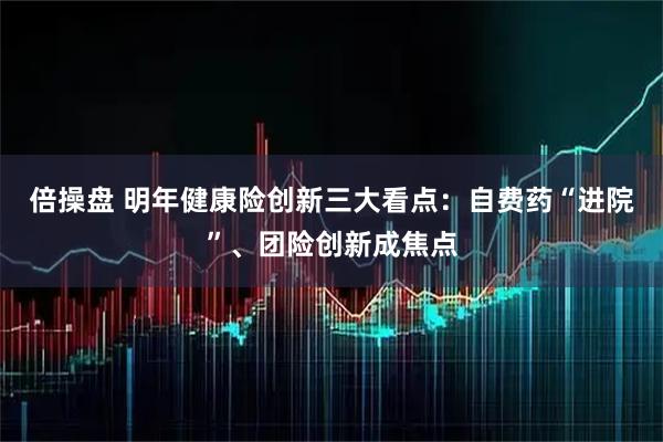 倍操盘 明年健康险创新三大看点：自费药“进院”、团险创新成焦点