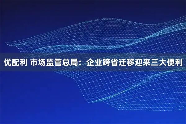 优配利 市场监管总局：企业跨省迁移迎来三大便利