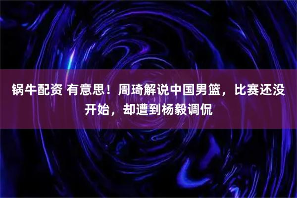 锅牛配资 有意思！周琦解说中国男篮，比赛还没开始，却遭到杨毅调侃