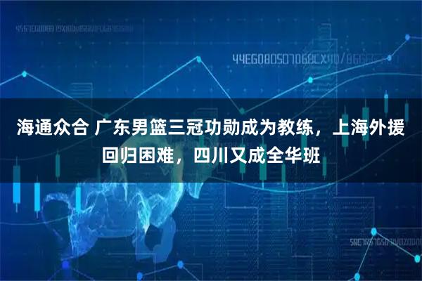 海通众合 广东男篮三冠功勋成为教练，上海外援回归困难，四川又成全华班